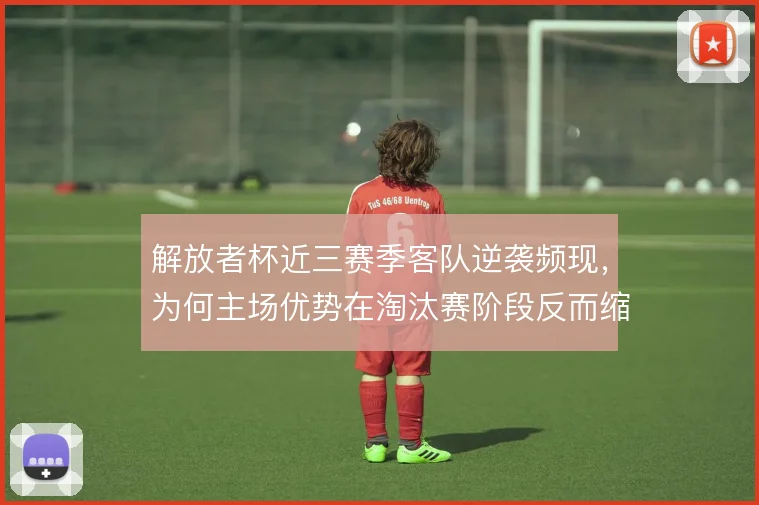解放者杯近三赛季客队逆袭频现，为何主场优势在淘汰赛阶段反而缩水