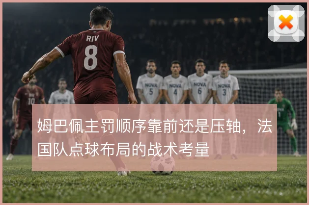 姆巴佩主罚顺序靠前还是压轴，法国队点球布局的战术考量