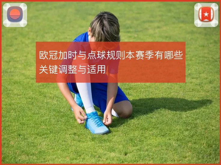 欧冠加时与点球规则本赛季有哪些关键调整与适用