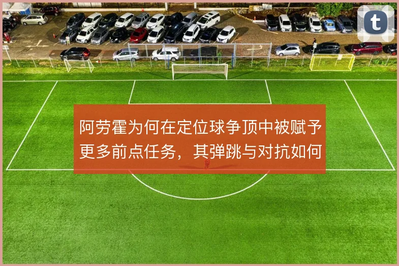 阿劳霍为何在定位球争顶中被赋予更多前点任务,其弹跳与对抗如何服务巴萨