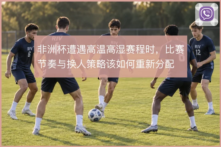 非洲杯遭遇高温高湿赛程时，比赛节奏与换人策略该如何重新分配