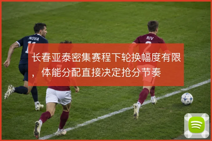 长春亚泰密集赛程下轮换幅度有限，体能分配直接决定抢分节奏