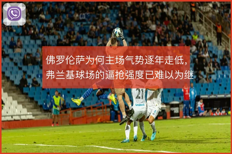 佛罗伦萨为何主场气势逐年走低，弗兰基球场的逼抢强度已难以为继