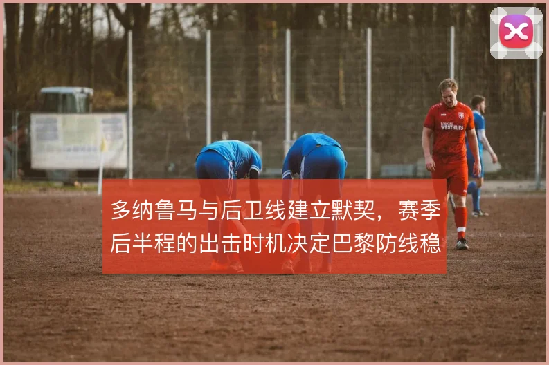 多纳鲁马与后卫线建立默契，赛季后半程的出击时机决定巴黎防线稳定