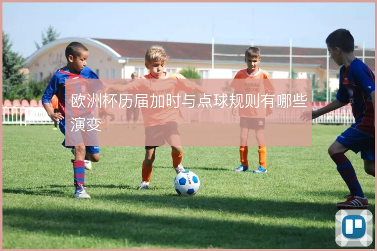 欧洲杯历届加时与点球规则有哪些演变