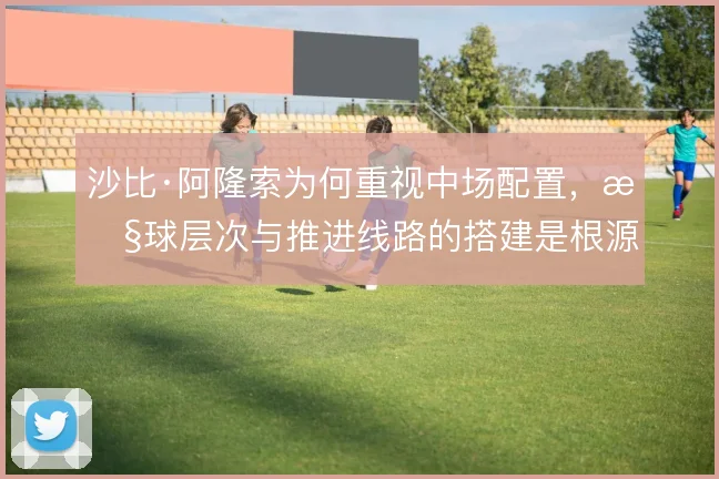 沙比·阿隆索为何重视中场配置，控球层次与推进线路的搭建是根源