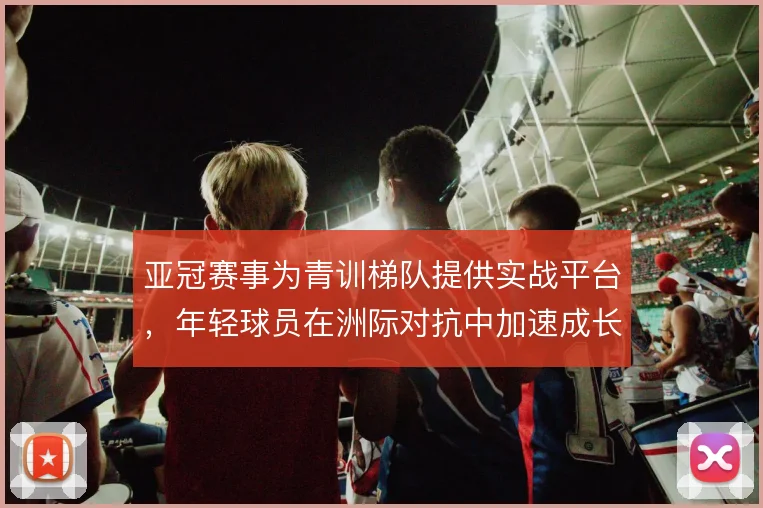 亚冠赛事为青训梯队提供实战平台，年轻球员在洲际对抗中加速成长
