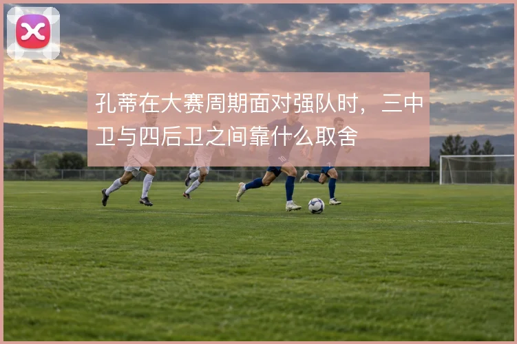 孔蒂在大赛周期面对强队时，三中卫与四后卫之间靠什么取舍