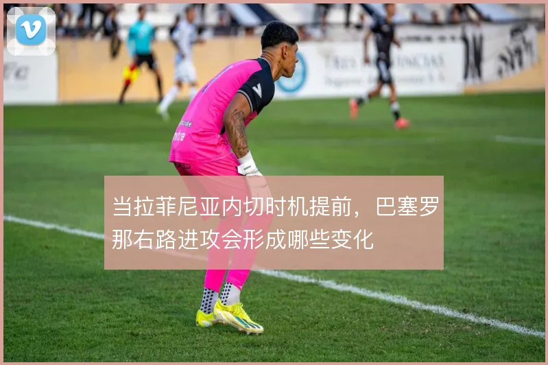 当拉菲尼亚内切时机提前，巴塞罗那右路进攻会形成哪些变化