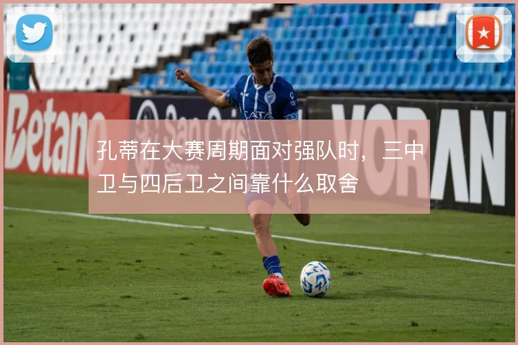 孔蒂在大赛周期面对强队时，三中卫与四后卫之间靠什么取舍
