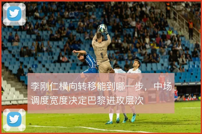 李刚仁横向转移能到哪一步，中场调度宽度决定巴黎进攻层次